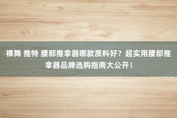 裸舞 推特 腰部推拿器哪款质料好？超实用腰部推拿器品牌选购指南大公开！