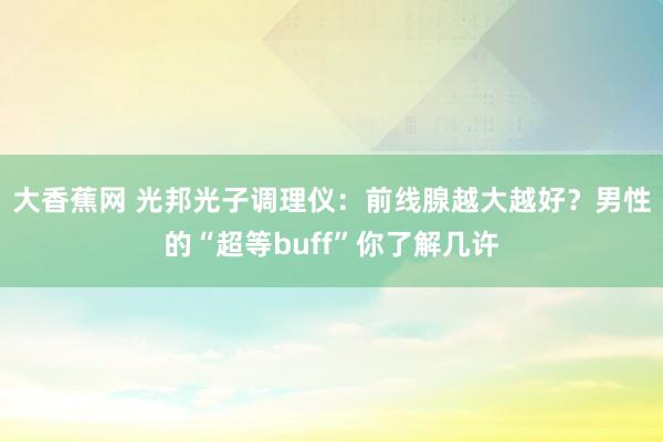 大香蕉网 光邦光子调理仪：前线腺越大越好？男性的“超等buff”你了解几许