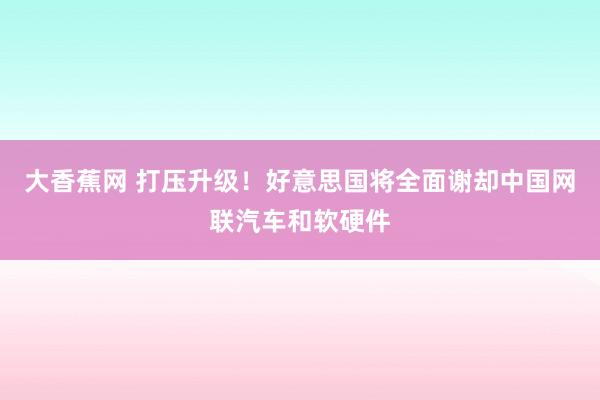 大香蕉网 打压升级！好意思国将全面谢却中国网联汽车和软硬件