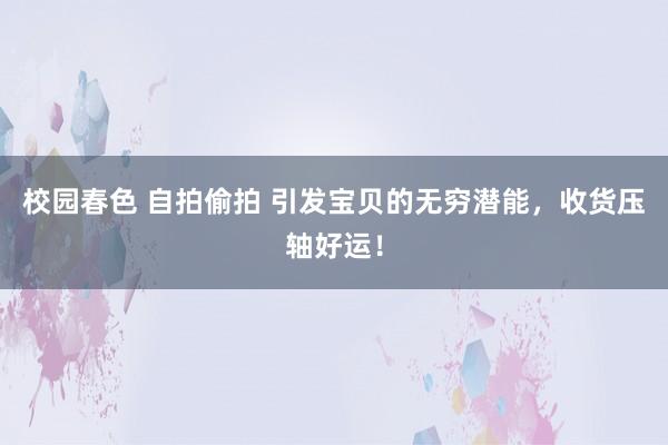 校园春色 自拍偷拍 引发宝贝的无穷潜能，收货压轴好运！