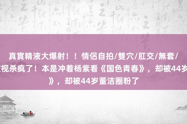 真實精液大爆射！！情侶自拍/雙穴/肛交/無套/大量噴精 收视杀疯了！本是冲着杨紫看《国色青春》，却被44岁董洁圈粉了