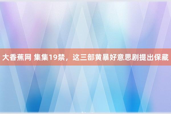 大香蕉网 集集19禁，这三部黄暴好意思剧提出保藏