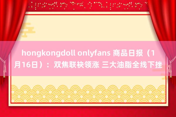 hongkongdoll onlyfans 商品日报（1月16日）：双焦联袂领涨 三大油脂全线下挫